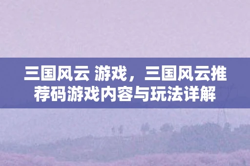 三国风云 游戏，三国风云推荐码游戏内容与玩法详解