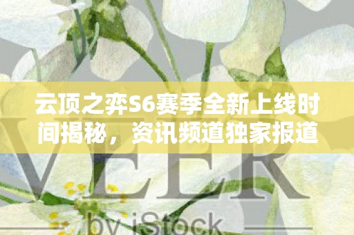 云顶之弈S6赛季全新上线时间揭秘，资讯频道独家报道