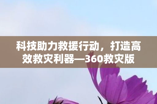 科技助力救援行动,打造高效救灾利器—360救灾版 科技助力救援行动,打造高效救灾利器—360救灾版