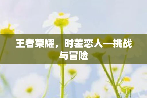 王者荣耀,时差恋人—挑战与冒险 王者荣耀,时差恋人—挑战与冒险