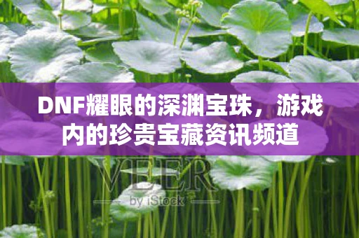 DNF耀眼的深渊宝珠，游戏内的珍贵宝藏资讯频道