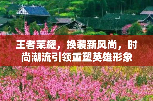 王者荣耀，换装新风尚，时尚潮流引领重塑英雄形象