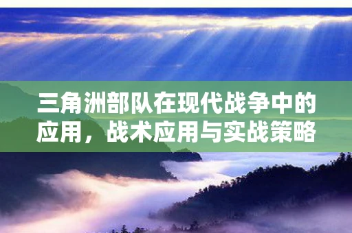 三角洲部队在现代战争中的应用，战术应用与实战策略