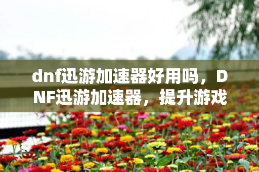 dnf迅游加速器好用吗，DNF迅游加速器，提升游戏体验的利器