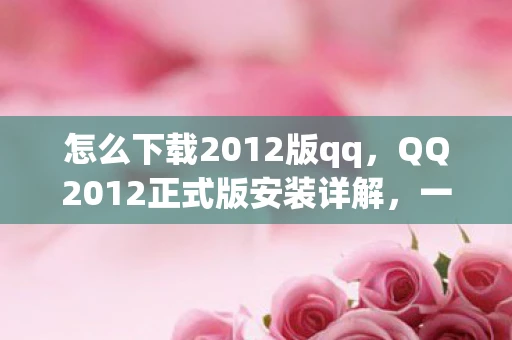 怎么下载2012版qq，QQ2012正式版安装详解，一步步教你如何轻松搞定