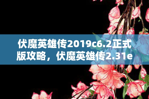 伏魔英雄传2019c6.2正式版攻略，伏魔英雄传2.31e，传承经典，再创辉煌