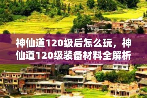 神仙道120级后怎么玩，神仙道120级装备材料全解析