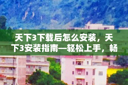 天下3下载后怎么安装，天下3安装指南—轻松上手，畅玩无忧