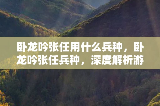 卧龙吟张任用什么兵种，卧龙吟张任兵种，深度解析游戏中的独特战略与战术运用
