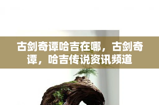 古剑奇谭哈吉在哪,古剑奇谭,哈吉传说资讯频道 古剑奇谭哈吉在哪,古剑奇谭,哈吉传说资讯频道