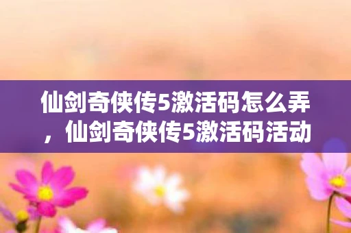 仙剑奇侠传5激活码怎么弄，仙剑奇侠传5激活码活动，冒险之旅即刻启动！