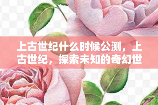 上古世纪什么时候公测，上古世纪，探索未知的奇幻世界—何时能踏入这片神秘之地？