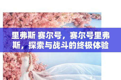 里弗斯 赛尔号,赛尔号里弗斯,探索与战斗的终极体验 里弗斯 赛尔号,赛尔号里弗斯,探索与战斗的终极体验