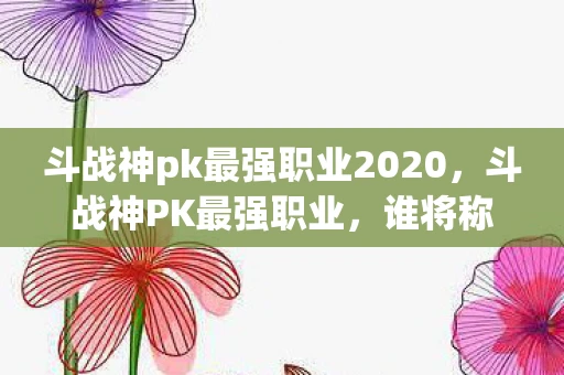 斗战神pk最强职业2020，斗战神PK最强职业，谁将称霸战场？