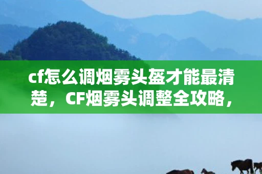 cf怎么调烟雾头盔才能最清楚，CF烟雾头调整全攻略，助你穿越迷雾，成为战场精英！