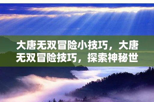 大唐无双冒险小技巧，大唐无双冒险技巧，探索神秘世界与战胜强敌