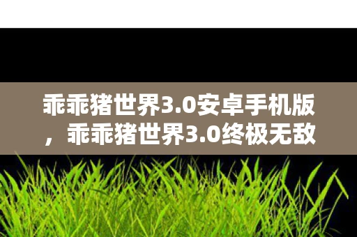 乖乖猪世界3.0安卓手机版，乖乖猪世界3.0终极无敌版，游戏探索与体验