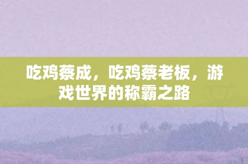 吃鸡蔡成,吃鸡蔡老板,游戏世界的称霸之路 吃鸡蔡成,吃鸡蔡老板,游戏世界的称霸之路