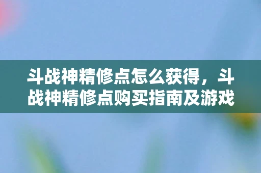 斗战神精修点怎么获得，斗战神精修点购买指南及游戏内容深度解析