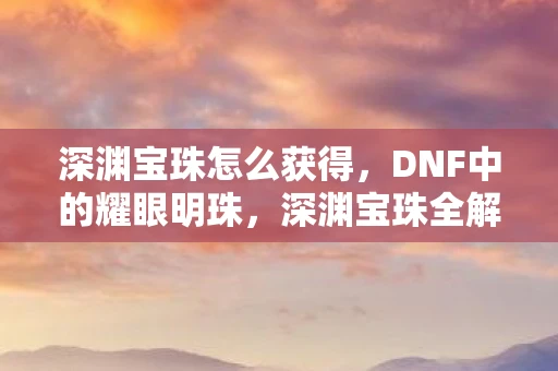 深渊宝珠怎么获得，DNF中的耀眼明珠，深渊宝珠全解析