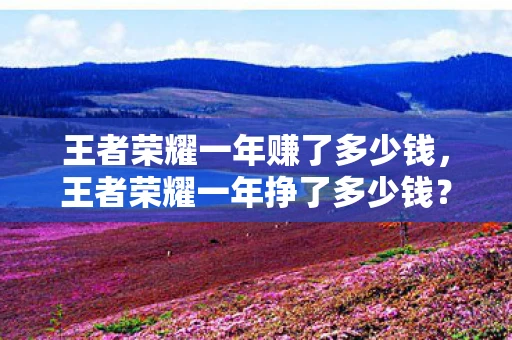王者荣耀一年赚了多少钱,王者荣耀一年挣了多少钱?王者荣耀一年收入破百亿,游戏产业的奇迹与秘密 王者荣耀一年赚了多少钱,王者荣耀一年挣了多少钱?王者荣耀一年收入破百亿,游戏产业的奇迹与秘密