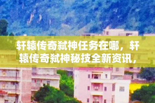 轩辕传奇弑神任务在哪，轩辕传奇弑神秘技全新资讯，引领战斗潮流的技能革新