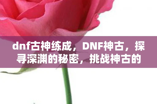 dnf古神练成，DNF神古，探寻深渊的秘密，挑战神古的力量