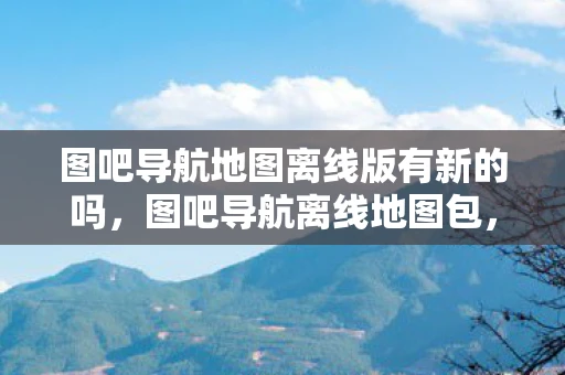 图吧导航地图离线版有新的吗，图吧导航离线地图包，您的移动旅行助手