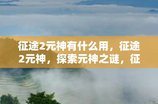 征途2元神有什么用,征途2元神,探索元神之谜,征战未知之境 征途2元神有什么用,征途2元神,探索元神之谜,征战未知之境