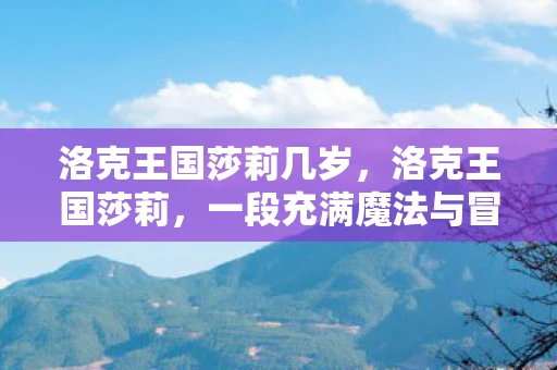 洛克王国莎莉几岁,洛克王国莎莉,一段充满魔法与冒险的旅程 洛克王国莎莉几岁,洛克王国莎莉,一段充满魔法与冒险的旅程