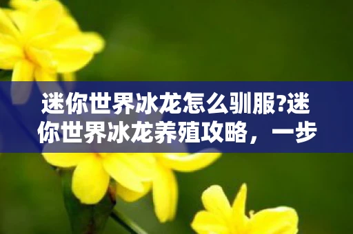 迷你世界冰龙怎么驯服?迷你世界冰龙养殖攻略，一步步教你如何养出强大的冰龙