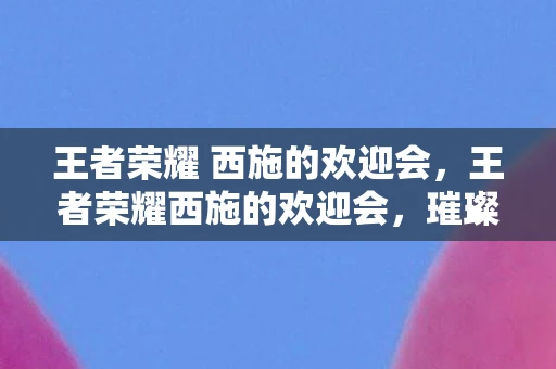 王者荣耀 西施的欢迎会，王者荣耀西施的欢迎会，璀璨星辰下的英雄盛典