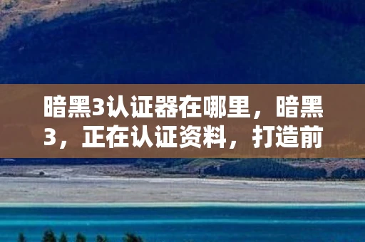 暗黑3认证器在哪里，暗黑3，正在认证资料，打造前所未有的游戏体验