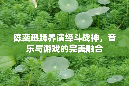 陈奕迅跨界演绎斗战神，音乐与游戏的完美融合