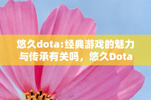 悠久dota:经典游戏的魅力与传承有关吗，悠久Dota，经典游戏的魅力与传承