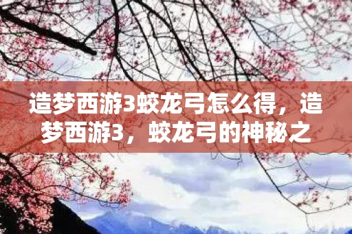 造梦西游3蛟龙弓怎么得,造梦西游3,蛟龙弓的神秘之旅 造梦西游3蛟龙弓怎么得,造梦西游3,蛟龙弓的神秘之旅