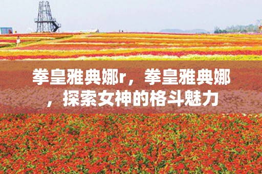 拳皇雅典娜r,拳皇雅典娜,探索女神的格斗魅力 拳皇雅典娜r,拳皇雅典娜,探索女神的格斗魅力