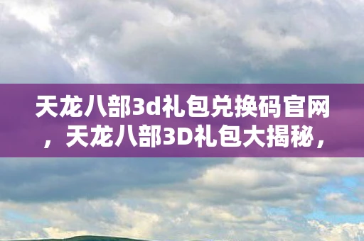 天龙八部3d礼包兑换码官网,天龙八部3D礼包大揭秘,内容、获取方式全解析 天龙八部3d礼包兑换码官网,天龙八部3D礼包大揭秘,内容、获取方式全解析