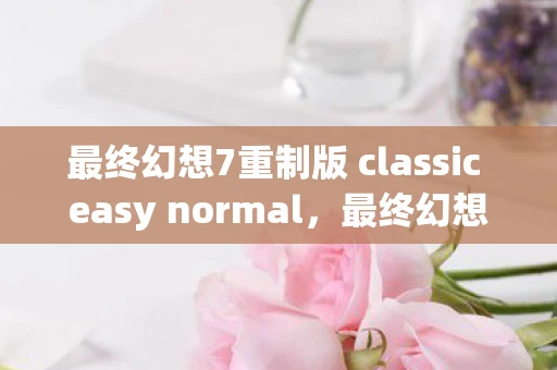 最终幻想7重制版 classic easy normal，最终幻想7重制版2.0深度解析，经典再现与创新元素