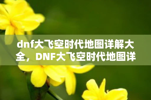 dnf大飞空时代地图详解大全，DNF大飞空时代地图详解