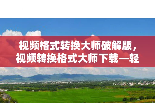 视频格式转换大师破解版，视频转换格式大师下载—轻松实现视频格式转换的利器