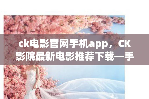 ck电影官网手机app，CK影院最新电影推荐下载—手机观影首选CK影院