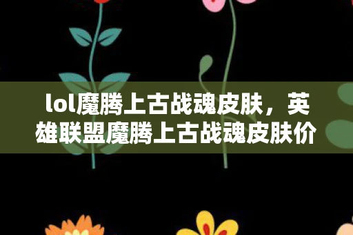 lol魔腾上古战魂皮肤，英雄联盟魔腾上古战魂皮肤价格及详细解析