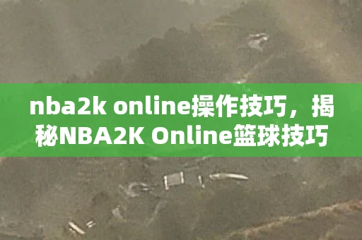 nba2k online操作技巧，揭秘NBA2K Online篮球技巧，C位玩家的必修课