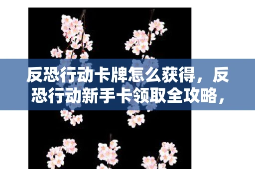 反恐行动卡牌怎么获得，反恐行动新手卡领取全攻略，新手入门必备资讯指南