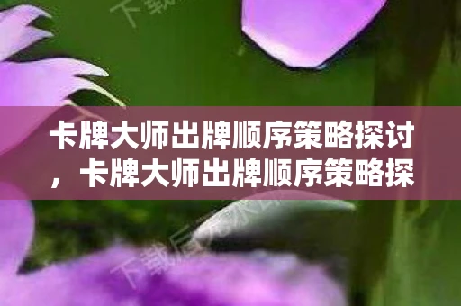 卡牌大师出牌顺序策略探讨，卡牌大师出牌顺序策略探讨