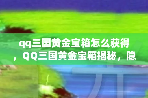 qq三国黄金宝箱怎么获得，QQ三国黄金宝箱揭秘，隐藏的宝藏与游戏魅力