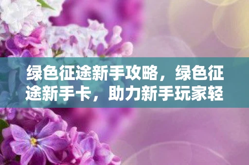 绿色征途新手攻略，绿色征途新手卡，助力新手玩家轻松闯荡游戏世界