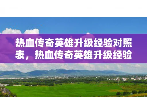 热血传奇英雄升级经验对照表，热血传奇英雄升级经验表，全面攻略，掌握经验值增长之道