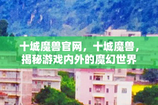 十城魔兽官网，十城魔兽，揭秘游戏内外的魔幻世界